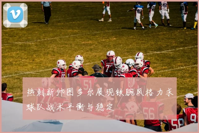 热刺新帅图多尔展现铁腕风格力求球队战术平衡与稳定