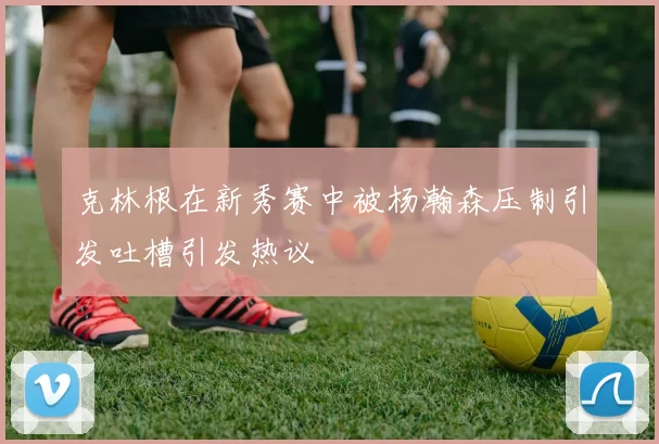克林根在新秀赛中被杨瀚森压制引发吐槽引发热议