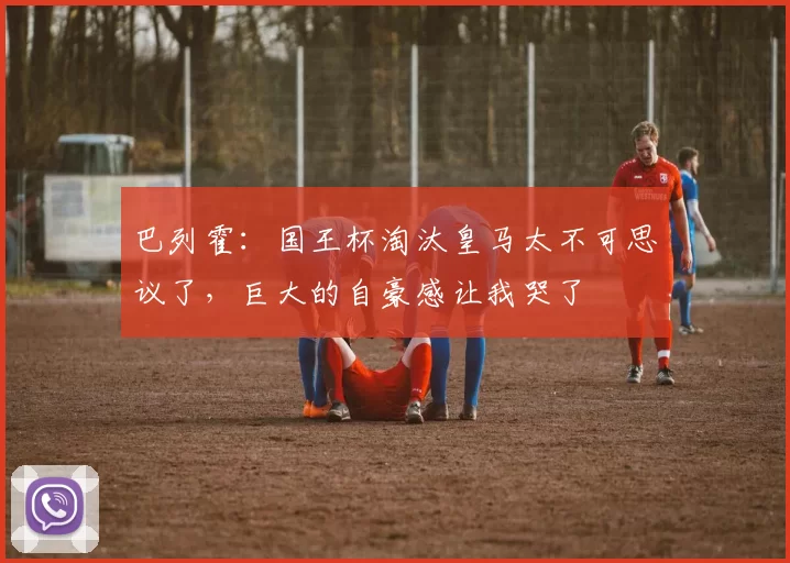 巴列霍：国王杯淘汰皇马太不可思议了，巨大的自豪感让我哭了