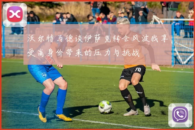 沃尔特马德谈伊萨克转会风波我享受高身价带来的压力与挑战