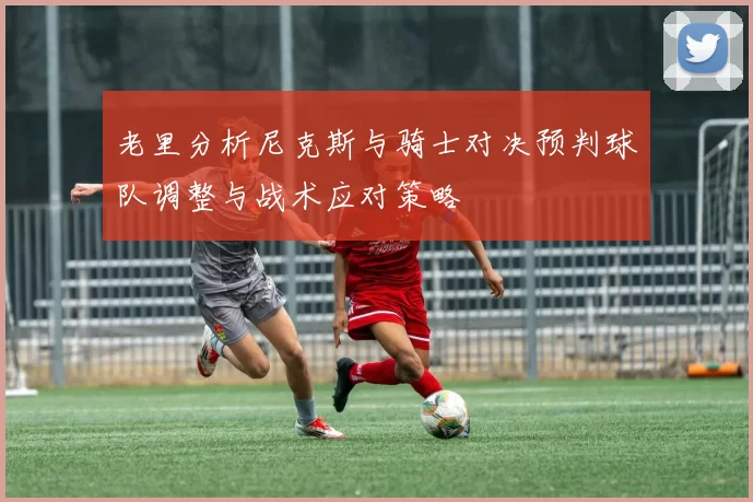 老里分析尼克斯与骑士对决预判球队调整与战术应对策略