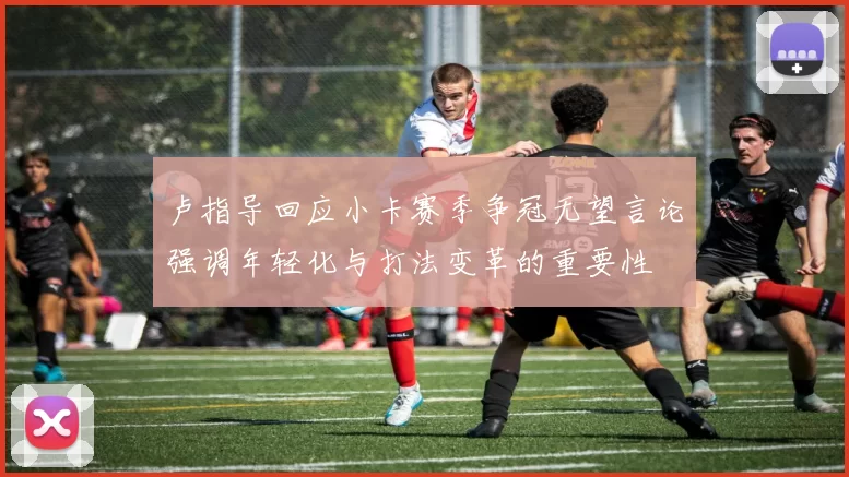 卢指导回应小卡赛季争冠无望言论强调年轻化与打法变革的重要性