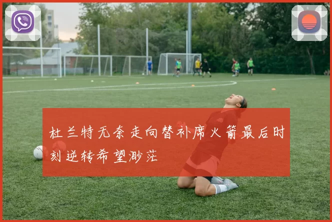 杜兰特无奈走向替补席火箭最后时刻逆转希望渺茫