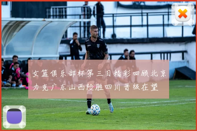 女篮俱乐部杯第三日精彩回顾北京力克广东山西险胜四川晋级在望