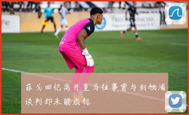 菲戈回忆离开皇马往事曾与利物浦谈判却未能成行