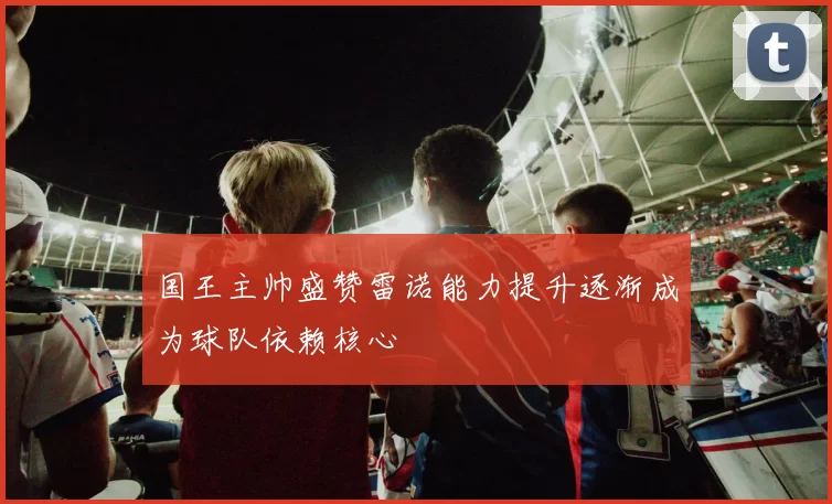 国王主帅盛赞雷诺能力提升逐渐成为球队依赖核心