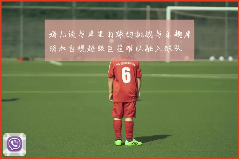 娟儿谈与库里打球的挑战与乐趣库明加自视超级巨星难以融入球队