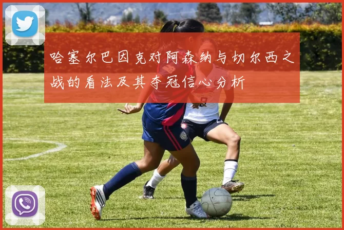 哈塞尔巴因克对阿森纳与切尔西之战的看法及其夺冠信心分析