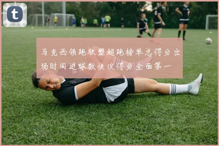 马克西领跑联盟超跑榜单总得分出场时间进球数快攻得分全面第一