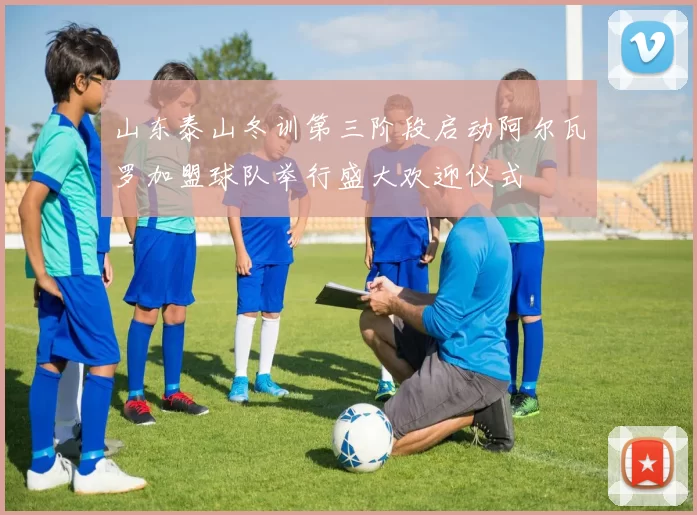 山东泰山冬训第三阶段启动阿尔瓦罗加盟球队举行盛大欢迎仪式