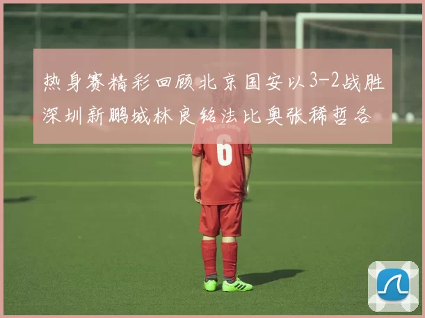 热身赛精彩回顾北京国安以3-2战胜深圳新鹏城林良铭法比奥张稀哲各入一球