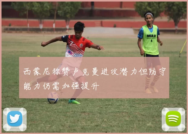西蒙尼称赞卢克曼进攻潜力但防守能力仍需加强提升