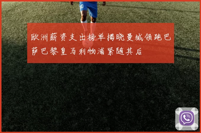 欧洲薪资支出榜单揭晓曼城领跑巴萨巴黎皇马利物浦紧随其后
