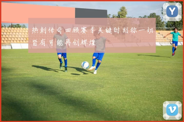 热刺传奇回顾赛季关键时刻称一切皆有可能再创辉煌