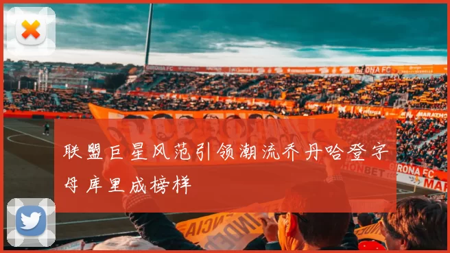联盟巨星风范引领潮流乔丹哈登字母库里成榜样