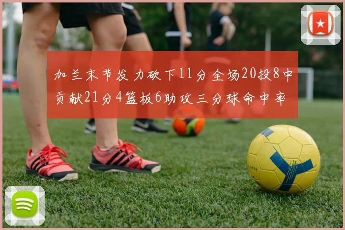 加兰末节发力砍下11分全场20投8中贡献21分4篮板6助攻三分球命中率高达375