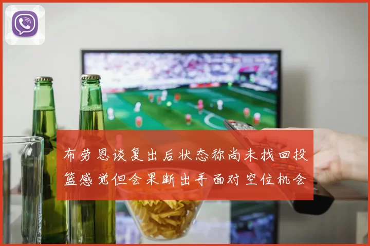 布劳恩谈复出后状态称尚未找回投篮感觉但会果断出手面对空位机会